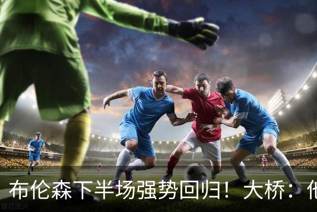布伦森下半场强势回归！大桥：他会继续战斗 我们紧随其后一起拼
