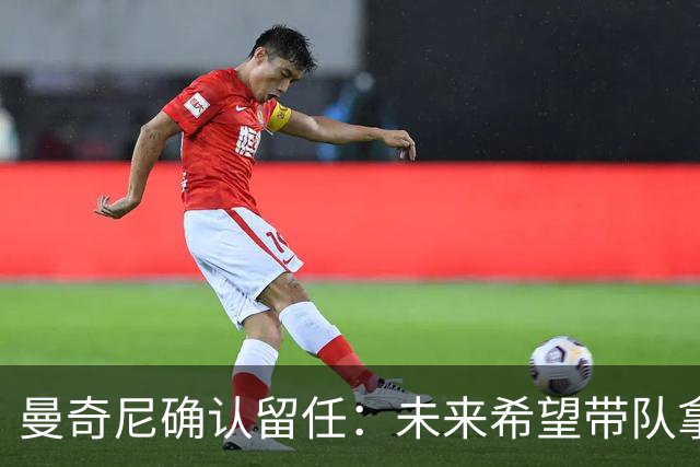曼奇尼确认留任：未来希望带队拿世界杯冠军