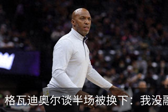 格瓦迪奥尔谈半场被换下：我没融入比赛节奏，这不是一场好比赛