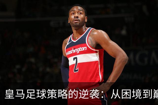 皇马足球策略的逆袭：从困境到巅峰的转变
