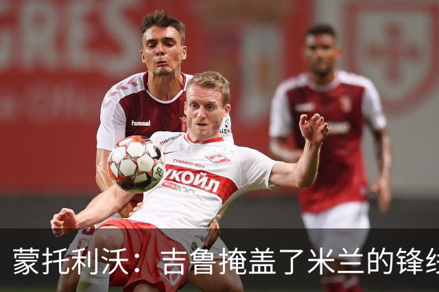 蒙托利沃：吉鲁掩盖了米兰的锋线顽疾 亚沙里和里奇需要更多机会