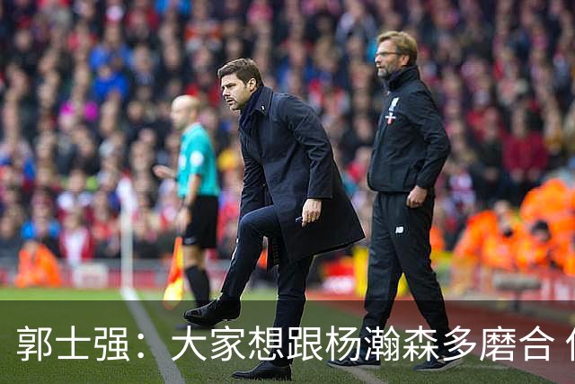 郭士强：大家想跟杨瀚森多磨合 他每场比赛都是对手重点要防的人