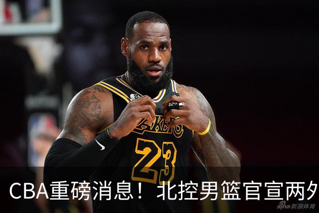 CBA重磅消息！北控男篮官宣两外援，山西男篮引进欧洲顶级内线，石奎条款出炉，王少杰参加村BA